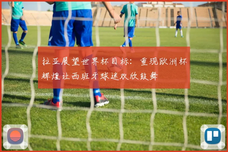 拉亚展望世界杯目标：重现欧洲杯辉煌让西班牙球迷欢欣鼓舞