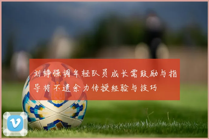 刘铮强调年轻队员成长需鼓励与指导将不遗余力传授经验与技巧