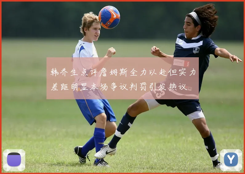 韩乔生点评詹姆斯全力以赴但实力差距明显本场争议判罚引发热议
