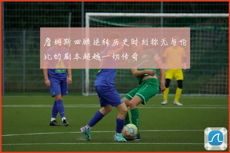 詹姆斯回顾逆转历史时刻称无与伦比的剧本超越一切传奇