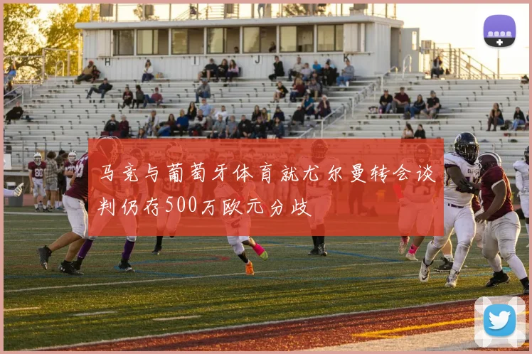 马竞与葡萄牙体育就尤尔曼转会谈判仍存500万欧元分歧