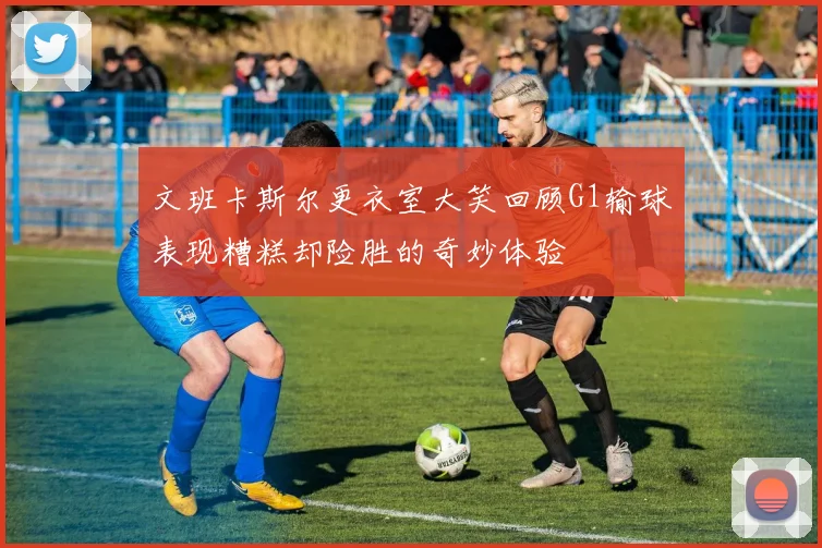 文班卡斯尔更衣室大笑回顾G1输球表现糟糕却险胜的奇妙体验