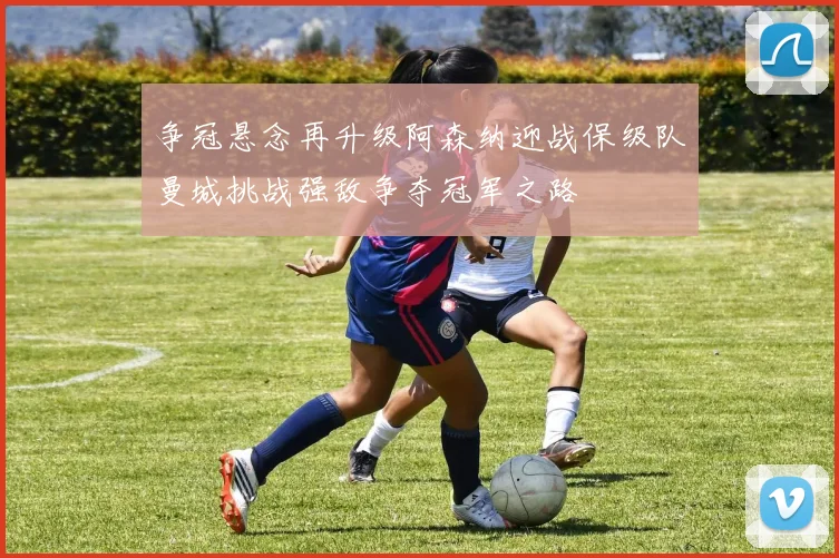 争冠悬念再升级阿森纳迎战保级队曼城挑战强敌争夺冠军之路