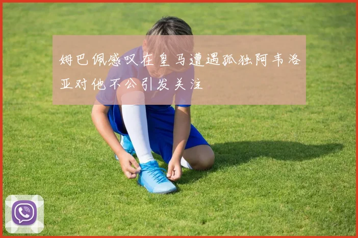 姆巴佩感叹在皇马遭遇孤独阿韦洛亚对他不公引发关注