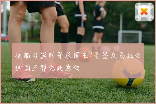 快船与篮网寻求国王7号签交易机会但国王暂无此意向
