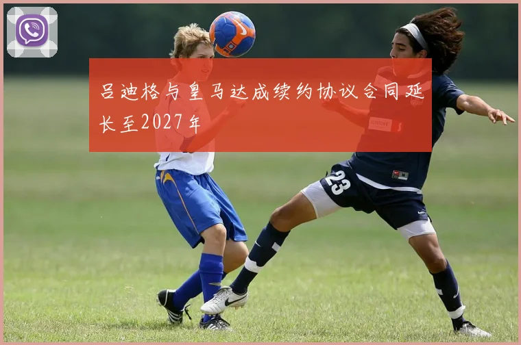 吕迪格与皇马达成续约协议合同延长至2027年