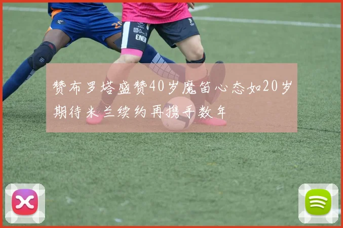 赞布罗塔盛赞40岁魔笛心态如20岁期待米兰续约再携手数年