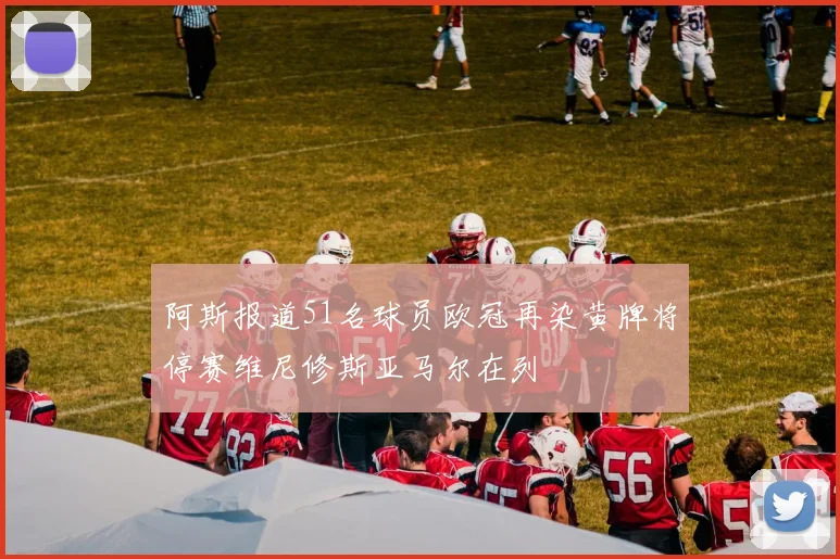 阿斯报道51名球员欧冠再染黄牌将停赛维尼修斯亚马尔在列