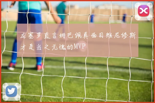 龙塞罗直言姆巴佩真面目维尼修斯才是当之无愧的MVP