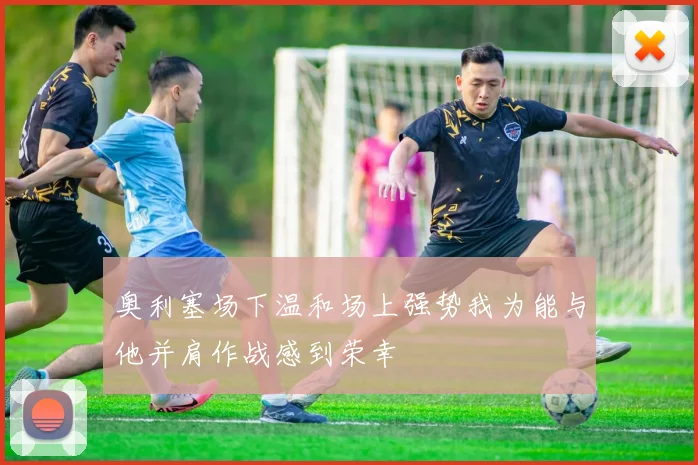 奥利塞场下温和场上强势我为能与他并肩作战感到荣幸