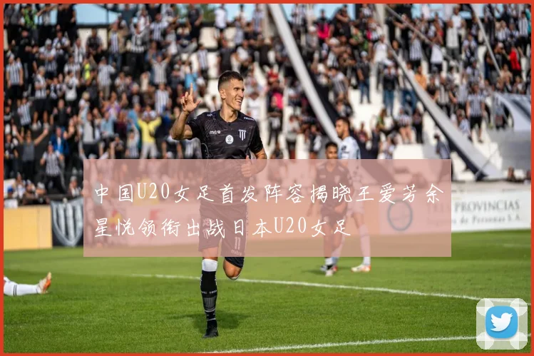 中国U20女足首发阵容揭晓王爱芳余星悦领衔出战日本U20女足