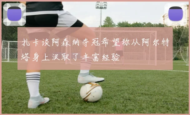 扎卡谈阿森纳夺冠希望称从阿尔特塔身上汲取了丰富经验