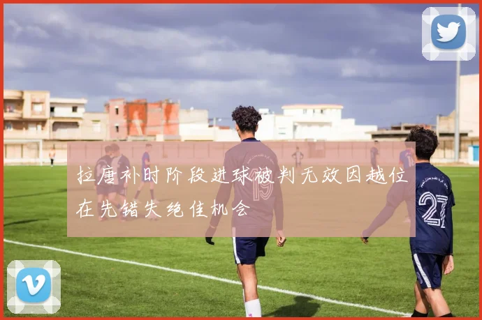 拉唐补时阶段进球被判无效因越位在先错失绝佳机会