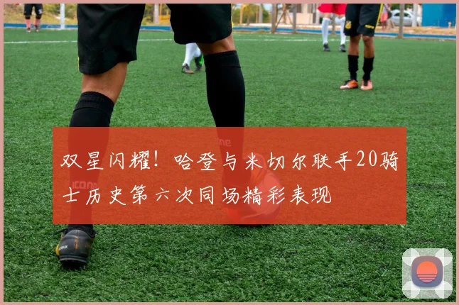 双星闪耀！哈登与米切尔联手20骑士历史第六次同场精彩表现